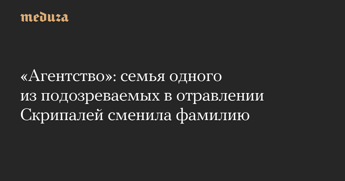 «Агентство»: семья одного из подозреваемых в отравлении Скрипалей сменила фамилию — Meduza